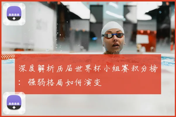 深度解析历届世界杯小组赛积分榜：强弱格局如何演变