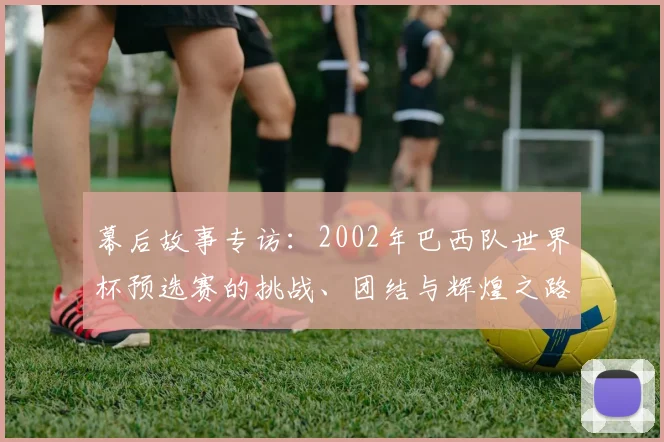 幕后故事专访：2002年巴西队世界杯预选赛的挑战、团结与辉煌之路