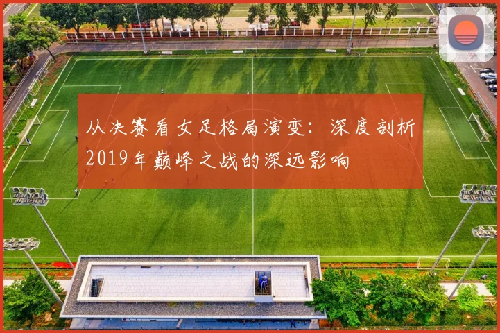 从决赛看女足格局演变：深度剖析2019年巅峰之战的深远影响