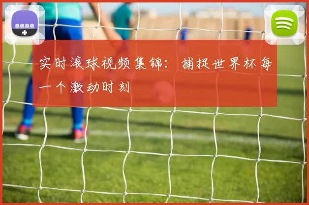 实时滚球视频集锦:捕捉世界杯每一个激动时刻