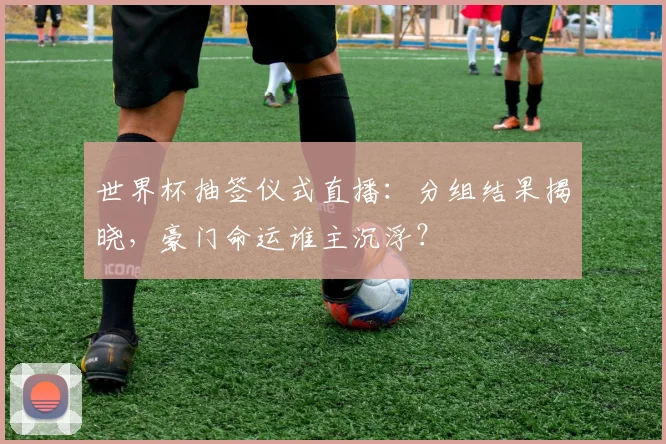 世界杯抽签仪式直播:分组结果揭晓,豪门命运谁主沉浮?