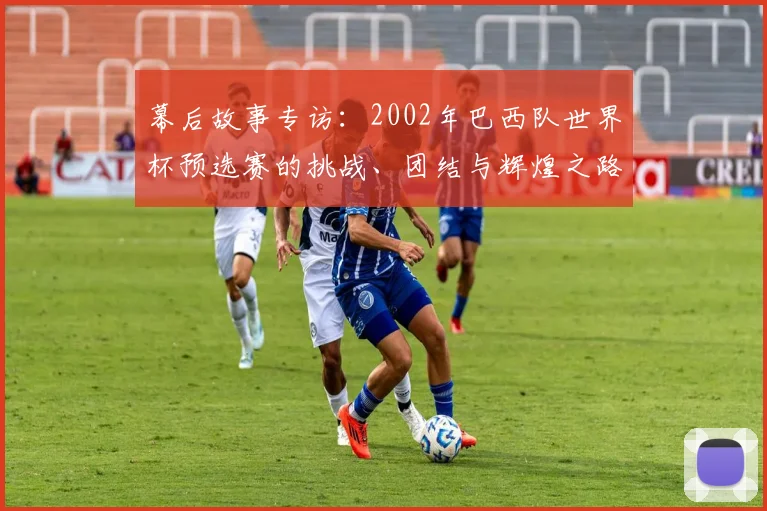 幕后故事专访：2002年巴西队世界杯预选赛的挑战、团结与辉煌之路