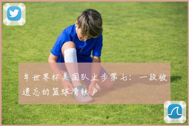 年世界杯美国队止步第七：一段被遗忘的篮球滑铁卢
