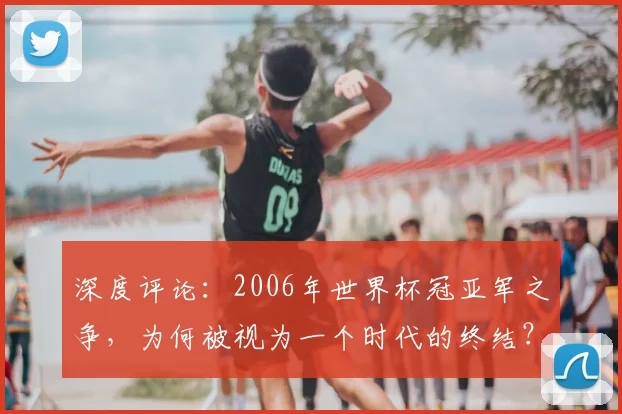 深度评论:2006年世界杯冠亚军之争,为何被视为一个时代的终结?