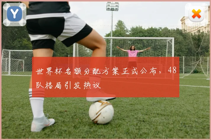 世界杯名额分配方案正式公布，48队格局引发热议