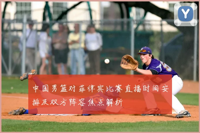 中国男篮对菲律宾比赛直播时间安排及双方阵容焦点解析