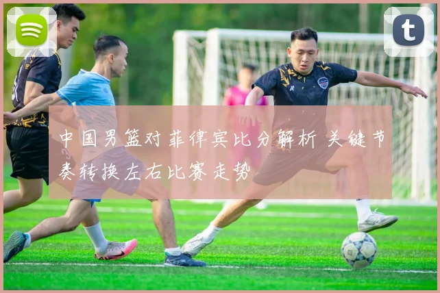 中国男篮对菲律宾比分解析 关键节奏转换左右比赛走势