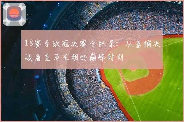 18赛季欧冠决赛全纪录：从基辅决战看皇马王朝的巅峰时刻