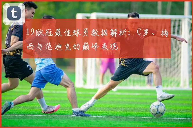 19欧冠最佳球员数据解析：C罗、梅西与范迪克的巅峰表现