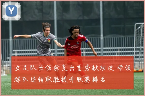女足队长伤愈复出首秀献助攻 带领球队逆转取胜提升联赛排名