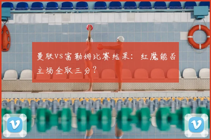曼联vs富勒姆比赛结果:红魔能否主场全取三分?
