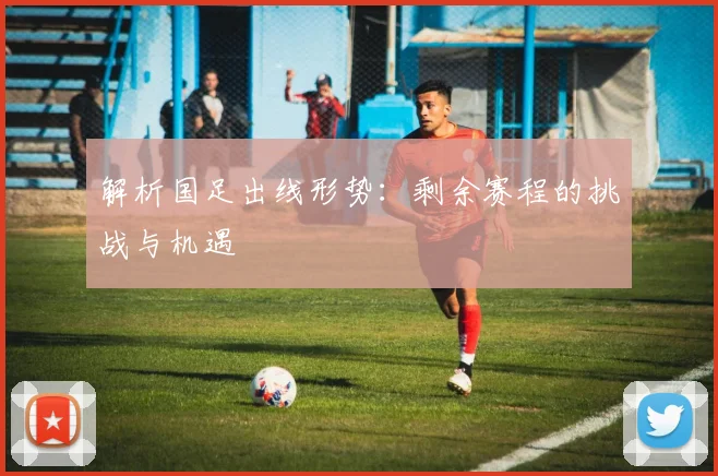解析国足出线形势：剩余赛程的挑战与机遇