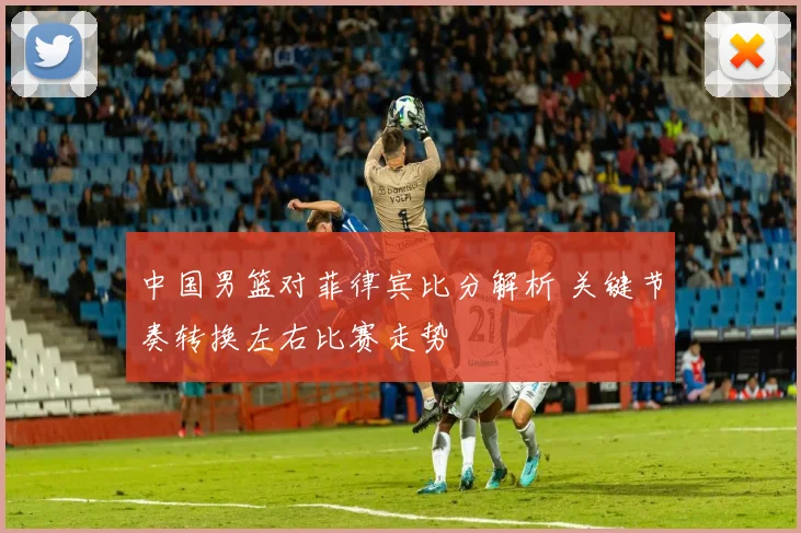 中国男篮对菲律宾比分解析 关键节奏转换左右比赛走势