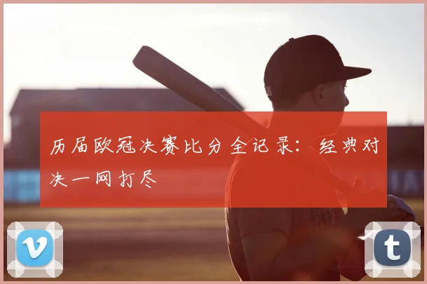历届欧冠决赛比分全记录:经典对决一网打尽