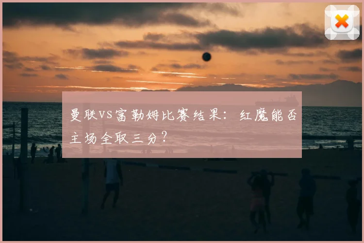 曼联vs富勒姆比赛结果:红魔能否主场全取三分?