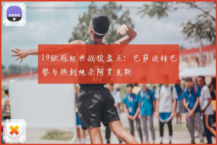 19欧冠经典战役盘点：巴萨逆转巴黎与热刺绝杀阿贾克斯