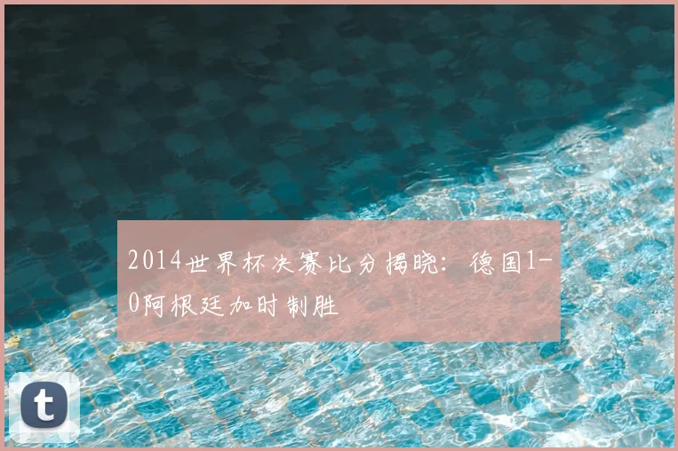 2014世界杯决赛比分揭晓：德国1-0阿根廷加时制胜